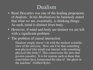 Dualism	

•  René Descartes was one of the leading proponents
   of dualism.  In his Meditations he famously stated
   that what we are, essentially, is thinking things. 
   As such, mind is distinct from body.  	

•  However, if mind and body are distinct we are left
   with a signiﬁcant problem:	

•  The problem of causal interaction	

    	

Dualism simply doesn’t ﬁt with the modern scientiﬁc
       view of the universe.  How can it be that something
       non-physical (the mind) can interact with something
       physical (the body)?  This contravenes the laws that
       govern causality. It is for reasons such as these that
       materialists have lampooned the idea of ‘the ghost in
       the machine’ (Gilbert Ryle).  	

 