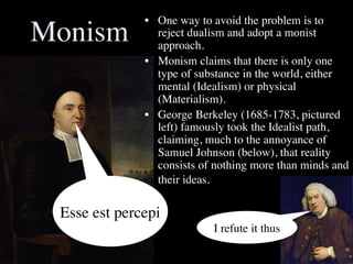 •  One way to avoid the problem is to
Monism	

           reject dualism and adopt a monist
                    approach.	

                 •  Monism claims that there is only one
                    type of substance in the world, either
                    mental (Idealism) or physical
                    (Materialism).	

                 •  George Berkeley (1685-1783, pictured
                    left) famously took the Idealist path,
                    claiming, much to the annoyance of
                    Samuel Johnson (below), that reality
                    consists of nothing more than minds and
                    their ideas.	

                 	

  Esse est percepi	

                               I refute it thus	

 