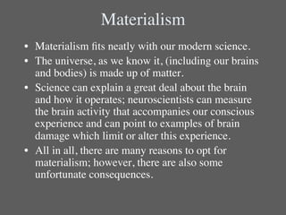 Materialism	

•  Materialism ﬁts neatly with our modern science. 	

•  The universe, as we know it, (including our brains
   and bodies) is made up of matter.	

•  Science can explain a great deal about the brain
   and how it operates; neuroscientists can measure
   the brain activity that accompanies our conscious
   experience and can point to examples of brain
   damage which limit or alter this experience. 	

•  All in all, there are many reasons to opt for
   materialism; however, there are also some
   unfortunate consequences.	

 