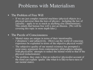 Problems with Materialism	

•  The Problem of Free Will	

   –  If we are just complex material machines (physical objects in a
       physical universe) then the laws of physics - including the law of
       causality - apply to us as much as anything else (Determinism). 
       This entails that human free will is just an illusion. [We will be
       covering this topic in more depth later.]	

   	

•  The Puzzle of Consciousness	

   –  Mental states are unique in terms of their intentionality
      (‘aboutness’) and subjectivity. (How) can the world of conscious
      experience be explained in terms of the objective physical world?	

   –  The subjective quality of our mental existence has prompted a
      great many arguments from contemporary philosophers unhappy
      with physicalists’ attempts to reduce the mental world to that of the
      physical (reductionism). 	

   –  The problem, they state is that no reductive/ physicalist account of
      the mind can explain ‘qualia’ (the what-it-is-like-to-have-ness of
      our mental states).	

 