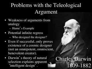 Problems with the Teleological
             Argument	

•  Weakness of arguments from
   analogy	

   –  Hume’s Example	

•  Potential inﬁnite regress	

   –  Who designed the designer?	

•  Even if successful, only proves
   existence of a cosmic designer
   (not an omnipotent, omniscient,
   benevolent creator).	

•  Darwin’s theory of natural         Charles Darwin
   selection explains apparent
   ‘intelligent design’. 	

              1809-1882	

 