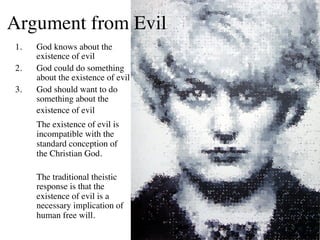 Argument from Evil	

 1.    God knows about the
       existence of evil	

 2.    God could do something
       about the existence of evil	

 3.    God should want to do
       something about the
       existence of evil	

       	

The existence of evil is
       incompatible with the
       standard conception of
       the Christian God.	

 	

       	

The traditional theistic
          response is that the
          existence of evil is a
          necessary implication of
          human free will.	

 