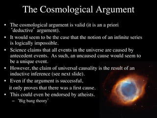 The Cosmological Argument	

•  The cosmological argument is valid (it is an a priori
      ‘deductive’ argument). 	

•  It would seem to be the case that the notion of an inﬁnite series
      is logically impossible.	

•  Science claims that all events in the universe are caused by
      antecedent events. As such, an uncaused cause would seem to
      be a unique event.	

•  However, the claim of universal causality is the result of an
      inductive inference (see next slide).	

•  Even if the argument is successful, 	

  	

it only proves that there was a ﬁrst cause. 	

  	

    	

	

•  This could even be endorsed by atheists.	

       –  ‘Big bang theory’	

 