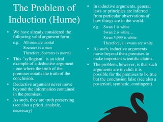 The Problem of                                   •  In inductive arguments, general
                                                          laws or principles are inferred
                                                          from particular observations of
  Induction (Hume) 	

                                    how things are in the world.	

                                                       	

e.g. 	

Swan 1 is white	

•  We have already considered the                      	

   	

Swan 2 is white…	

   following valid argument form.	

                   	

   	

Swan 3,999 is white	

      	

e.g. 	

All man are mortal	

                 	

   	

Therefore, all swans are white.	

      	

     	

Socrates is a man	

               •  As such, inductive arguments
      	

     	

Therefore, Socrates is mortal	

      move beyond their premises to
•  This ‘syllogism’ is an ideal                        make important scientiﬁc claims.	

   example of a deductive argument                  •  The problem, however, is that such
   - one where the truth of the                        arguments are invalid; it is
   premises entails the truth of the                   possible for the premises to be true
   conclusion.	

                                      but the conclusion false (see also a
•  Deductive argument never move                       posteriori, synthetic, contingent). 	

   beyond the information contained
   in the premises.	

•  As such, they are truth preserving
   (see also a priori, analytic,
   necessary)	

	

 