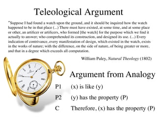Teleological Argument	

“Suppose I had found a watch upon the ground, and it should be inquired how the watch
happened to be in that place (...) There must have existed, at some time, and at some place
or other, an artiﬁcer or artiﬁcers, who formed [the watch] for the purpose which we ﬁnd it
actually to answer; who comprehended its construction, and designed its use. (...) Every
indication of contrivance, every manifestation of design, which existed in the watch, exists
in the works of nature; with the difference, on the side of nature, of being greater or more,
and that in a degree which exceeds all computation. 	


                                                                                    !
                                               William Paley, Natural Theology (1802)


                                        Argument from Analogy	

                              P1        	

(x) is like (y)	

                              P2        	

(y) has the property (P)	

                              C         	

Therefore, (x) has the property (P)	

 