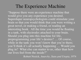 The Experience Machine
	

“Suppose there were an experience machine that
   would give you any experience you desired.
   Superduper neuropsychologists could stimulate your
   brain so that you would think that you were writing a
   great novel, or making a friend, or reading an
   interesting book. All the time you would be ﬂoating
   in a tank, with electrodes attached to your brain.
   Should you plug into this machine for life,
   preprogramming your life’s desires? … Of course,
   while in the tank you won’t know that you’re there;
   you’ll think it’s all actually happening … Would you
   plug in? What else can matter to us, other than how
   our lives feel from the inside?”	

             Robert Nozick, Anarchy, State,and Utopia, 1974	

 