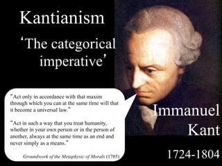 Kantianism
   ‘The categorical
      imperative’

“Act only in accordance with that maxim
through which you can at the same time will that
it become a universal law.”
                                                     Immanuel
“Act in such a way that you treat humanity,
whether in your own person or in the person of
another, always at the same time as an end and
                                                        Kant
never simply as a means.”

     Groundwork of the Metaphysic of Morals (1785)    1724-1804
 