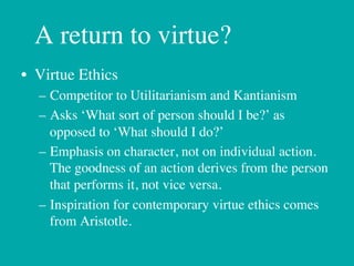 A return to virtue?
•  Virtue Ethics	

   –  Competitor to Utilitarianism and Kantianism	

   –  Asks ‘What sort of person should I be?’ as
      opposed to ‘What should I do?’	

   –  Emphasis on character, not on individual action.
      The goodness of an action derives from the person
      that performs it, not vice versa.	

   –  Inspiration for contemporary virtue ethics comes
      from Aristotle."
 
