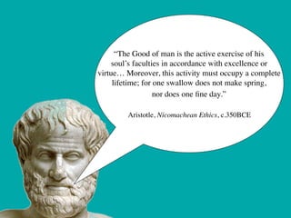 “The Good of man is the active exercise of his 	

     soul’s faculties in accordance with excellence or 	

virtue… Moreover, this activity must occupy a complete 	

     lifetime; for one swallow does not make spring, 	

                   nor does one ﬁne day.”	

                           	

         Aristotle, Nicomachean Ethics, c.350BCE
 