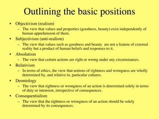 Outlining the basic positions	

•  Objectivism (realism)	

    –  The view that values and properties (goodness, beauty) exist independently of
       human apprehension of them.	

•  Subjectivism (anti-realism)	

    –  The view that values such as goodness and beauty are not a feature of external
       reality but a product of human beliefs and responses to it.	

•  Absolutism	

    –  The view that certain actions are right or wrong under any circumstances.	

•  Relativism	

    –  In terms of ethics, the view that notions of rightness and wrongness are wholly
       determined by, and relative to, particular cultures.	

•  Deontology	

    –  The view that rightness or wrongness of an action is determined solely in terms
       of duty or intension, irrespective of consequences.	

•  Consequentialism	

    –  The view that the rightness or wrongness of an action should be solely
       determined by its consequences.	

 