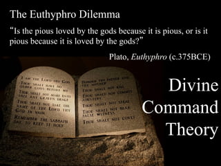 The Euthyphro Dilemma
“Is the pious loved by the gods because it is pious, or is it
pious because it is loved by the gods?”
                              Plato, Euthyphro (c.375BCE))


                                          Divine
                                        Command
                                          Theory
 