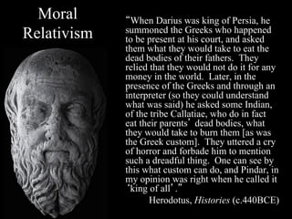 Moral      “When Darius was king of Persia, he
Relativism   summoned the Greeks who happened
             to be present at his court, and asked
             them what they would take to eat the
             dead bodies of their fathers. They
             relied that they would not do it for any
             money in the world. Later, in the
             presence of the Greeks and through an
             interpreter (so they could understand
             what was said) he asked some Indian,
             of the tribe Callatiae, who do in fact
             eat their parents’ dead bodies, what
             they would take to burn them [as was
             the Greek custom]. They uttered a cry
             of horror and forbade him to mention
             such a dreadful thing. One can see by
             this what custom can do, and Pindar, in
             my opinion was right when he called it
             ‘king of all’.”
                    Herodotus, Histories (c.440BCE)
 