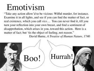 Emotivism
“Take any action allow’d to be vicious: Wilful murder, for instance.
Examine it in all lights, and see if you can ﬁnd the matter of fact, or
real existence, which you call vice… You can never ﬁnd it, till you
turn your reﬂection into your own breast, and ﬁnd a sentiment of
disapprobation, which arises in you, toward this action. Here is a
matter of fact; but ‘tis the object of feeling, not reason.”	

                     	

David Hume, A Treatise of Human Nature, 1740




                Boo!	

               Hurrah!	

 