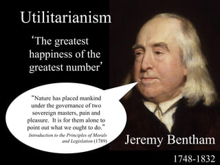Utilitarianism
 ‘The greatest
 happiness of the
 greatest number’

   “Nature has placed mankind
   under the governance of two
   sovereign masters, pain and
 pleasure. It is for them alone to
 point out what we ought to do.”

                                            Jeremy Bentham
 Introduction to the Principles of Morals
                   and Legislation (1789)


                                                   1748-1832
 