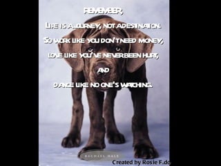 REMEMBER,  Life is a journey, not a destination.  So work like you don’t need money,  love like you’ve never been hurt,  and  dance like no one’s watching.   Created by Rosie F.do . 