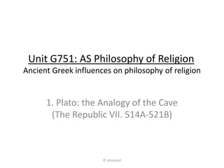 Ancient Greek influences on philosophy of religion
1. Plato: the Analogy of the Cave
(The Republic VII. 514A-521B)
Unit G751: AS Philosophy of Religion
© sthrossell
 