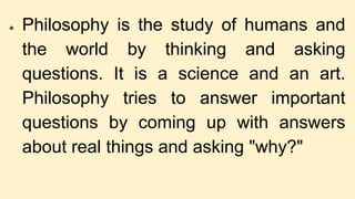 ● Philosophy is the study of humans and
the world by thinking and asking
questions. It is a science and an art.
Philosophy...