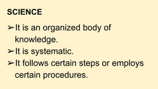 SCIENCE
➢It is an organized body of
knowledge.
➢It is systematic.
➢It follows certain steps or employs
certain procedures.
 