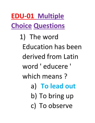 EDU-01 Multiple
Choice Questions
1) The word
Education has been
derived from Latin
word ' educere '
which means ?
a) To lead out
b) To bring up
c) To observe
 