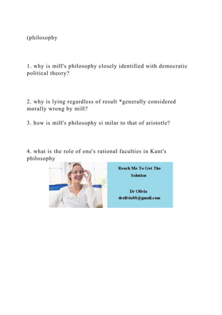 (philosophy
1. why is mill's philosophy closely identified with democratic
political theory?
2. why is lying regardless of result *generally considered
morally wrong by mill?
3. how is mill's philosophy si milar to that of aristotle?
4. what is the role of one's rational faculties in Kant's
philosophy
 