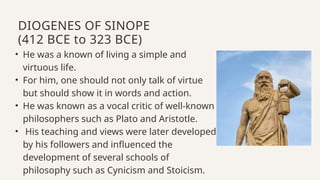 • He was a known of living a simple and
virtuous life.
• For him, one should not only talk of virtue
but should show it in words and action.
• He was known as a vocal critic of well-known
philosophers such as Plato and Aristotle.
• His teaching and views were later developed
by his followers and influenced the
development of several schools of
philosophy such as Cynicism and Stoicism.
DIOGENES OF SINOPE
(412 BCE to 323 BCE)
 