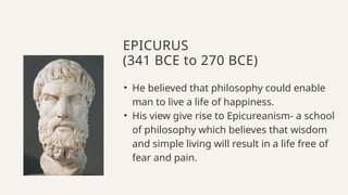 • He believed that philosophy could enable
man to live a life of happiness.
• His view give rise to Epicureanism- a school
of philosophy which believes that wisdom
and simple living will result in a life free of
fear and pain.
EPICURUS
(341 BCE to 270 BCE)
 