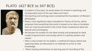 • A student of Socrates, he wrote down his mentor's teachings and
incorporated some of his own ideas into them.
• His teaching and writings were considered the foundation of Western
philosophy.
• Plato's most significant ideas included his Theory of Forms, which
proposes that everything that exists is based on an idea or template
that can only be perceived in the mind; these nonphysical ideas are
eternal and unchanging.
• He focuses his studies on the ideal society and proposed an ideal
model of government and society which is ruled by wisdom and
reason
• Plato is also known for his dialect- a method of inquiry where two
opposing ideas are discussed in an attempt to arrive at new
knowledge.
• Plato's lasting contribution to learning was his founding of the
PLATO (427 BCE to 347 BCE)
 