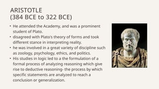 • He attended the Academy, and was a prominent
student of Plato.
• disagreed with Plato's theory of forms and took
different stance in interpreting reality.
• he was involved in a great variety of discipline such
as zoology, psychology, ethics, and politics.
• His studies in logic led to a the formulation of a
formal process of analyzing reasoning which give
rise to deductive reasoning- the process by which
specific statements are analyzed to reach a
conclusion or generalization.
ARISTOTLE
(384 BCE to 322 BCE)
 