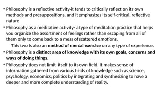 • Philosophy is a reflective activity-it tends to critically reflect on its own
methods and presuppositions, and it emphasizes its self-critical, reflective
nature
• Philosophy as a meditative activity- a type of meditation practice that helps
you organize the assortment of feelings rather than escaping from all of
them only to come back to a mess of scattered emotions.
This two is also an method of mental exercise on any type of experience.
• Philosophy is a distinct area of knowledge with its own goals, concerns and
ways of doing things.
• Philosophy does not limit itself to its own field. It makes sense of
information gathered from various fields of knowledge such as science,
psychology, economics, politics by integrating and synthesizing to have a
deeper and more complete understanding of reality.
 