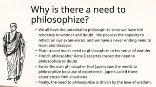 • We all have the potential to philosophize since we have the
tendency to wonder and doubt. We possess the capacity to
reflect on our experiences, and we have a never ending need to
learn and discover.
• Plato traced man's need to philosophize to his sense of wonder
• French philosopher Rene Descartes traced the need to
philosophize to doubt
• Swiss-German philosopher Karl Japers saw the needs to
philosophize because of experience . Japers called there
experiences limit situations
• finally, the need to philosophize is driven by the love of wisdom.
Why is there a need to
philosophize?
 