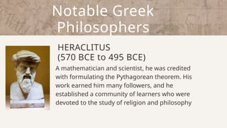 Notable Greek
Philosophers
HERACLITUS
(570 BCE to 495 BCE)
A mathematician and scientist, he was credited
with formulating the Pythagorean theorem. His
work earned him many followers, and he
established a community of learners who were
devoted to the study of religion and philosophy
 