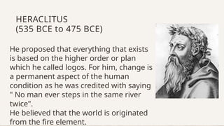 HERACLITUS
(535 BCE to 475 BCE)
He proposed that everything that exists
is based on the higher order or plan
which he called logos. For him, change is
a permanent aspect of the human
condition as he was credited with saying
" No man ever steps in the same river
twice".
He believed that the world is originated
from the fire element.
 