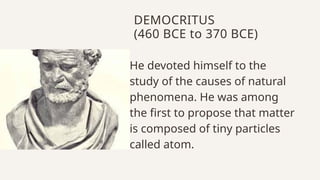 DEMOCRITUS
(460 BCE to 370 BCE)
He devoted himself to the
study of the causes of natural
phenomena. He was among
the first to propose that matter
is composed of tiny particles
called atom.
 