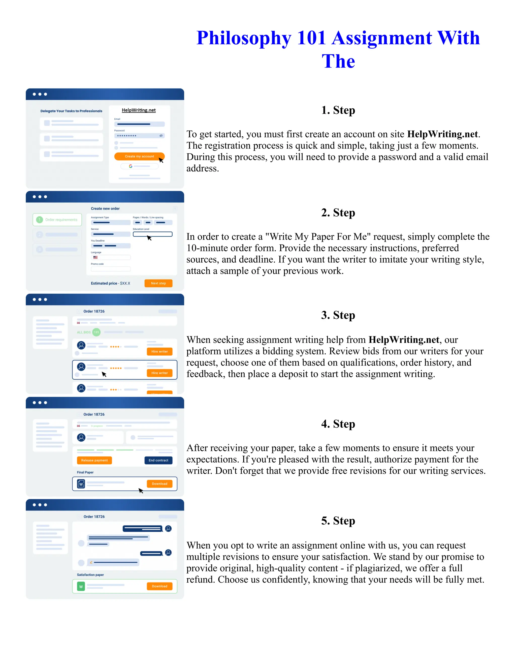 Philosophy 101 Assignment With
The
1. Step
To get started, you must first create an account on site HelpWriting.net.
The registration process is quick and simple, taking just a few moments.
During this process, you will need to provide a password and a valid email
address.
2. Step
In order to create a "Write My Paper For Me" request, simply complete the
10-minute order form. Provide the necessary instructions, preferred
sources, and deadline. If you want the writer to imitate your writing style,
attach a sample of your previous work.
3. Step
When seeking assignment writing help from HelpWriting.net, our
platform utilizes a bidding system. Review bids from our writers for your
request, choose one of them based on qualifications, order history, and
feedback, then place a deposit to start the assignment writing.
4. Step
After receiving your paper, take a few moments to ensure it meets your
expectations. If you're pleased with the result, authorize payment for the
writer. Don't forget that we provide free revisions for our writing services.
5. Step
When you opt to write an assignment online with us, you can request
multiple revisions to ensure your satisfaction. We stand by our promise to
provide original, high-quality content - if plagiarized, we offer a full
refund. Choose us confidently, knowing that your needs will be fully met.
Philosophy 101 Assignment With The Philosophy 101 Assignment With The
 