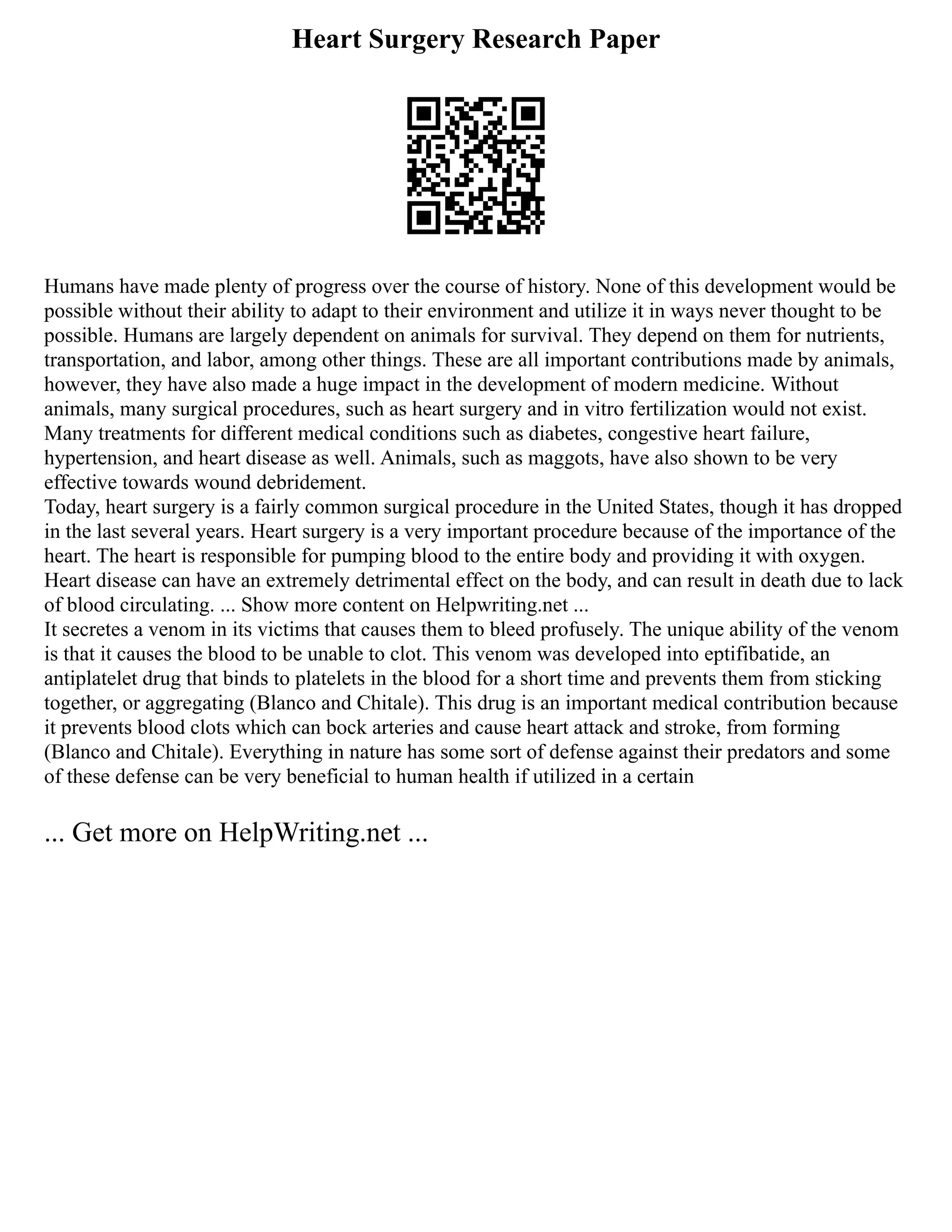 Heart Surgery Research Paper
Humans have made plenty of progress over the course of history. None of this development would be
possible without their ability to adapt to their environment and utilize it in ways never thought to be
possible. Humans are largely dependent on animals for survival. They depend on them for nutrients,
transportation, and labor, among other things. These are all important contributions made by animals,
however, they have also made a huge impact in the development of modern medicine. Without
animals, many surgical procedures, such as heart surgery and in vitro fertilization would not exist.
Many treatments for different medical conditions such as diabetes, congestive heart failure,
hypertension, and heart disease as well. Animals, such as maggots, have also shown to be very
effective towards wound debridement.
Today, heart surgery is a fairly common surgical procedure in the United States, though it has dropped
in the last several years. Heart surgery is a very important procedure because of the importance of the
heart. The heart is responsible for pumping blood to the entire body and providing it with oxygen.
Heart disease can have an extremely detrimental effect on the body, and can result in death due to lack
of blood circulating. ... Show more content on Helpwriting.net ...
It secretes a venom in its victims that causes them to bleed profusely. The unique ability of the venom
is that it causes the blood to be unable to clot. This venom was developed into eptifibatide, an
antiplatelet drug that binds to platelets in the blood for a short time and prevents them from sticking
together, or aggregating (Blanco and Chitale). This drug is an important medical contribution because
it prevents blood clots which can bock arteries and cause heart attack and stroke, from forming
(Blanco and Chitale). Everything in nature has some sort of defense against their predators and some
of these defense can be very beneficial to human health if utilized in a certain
... Get more on HelpWriting.net ...
 