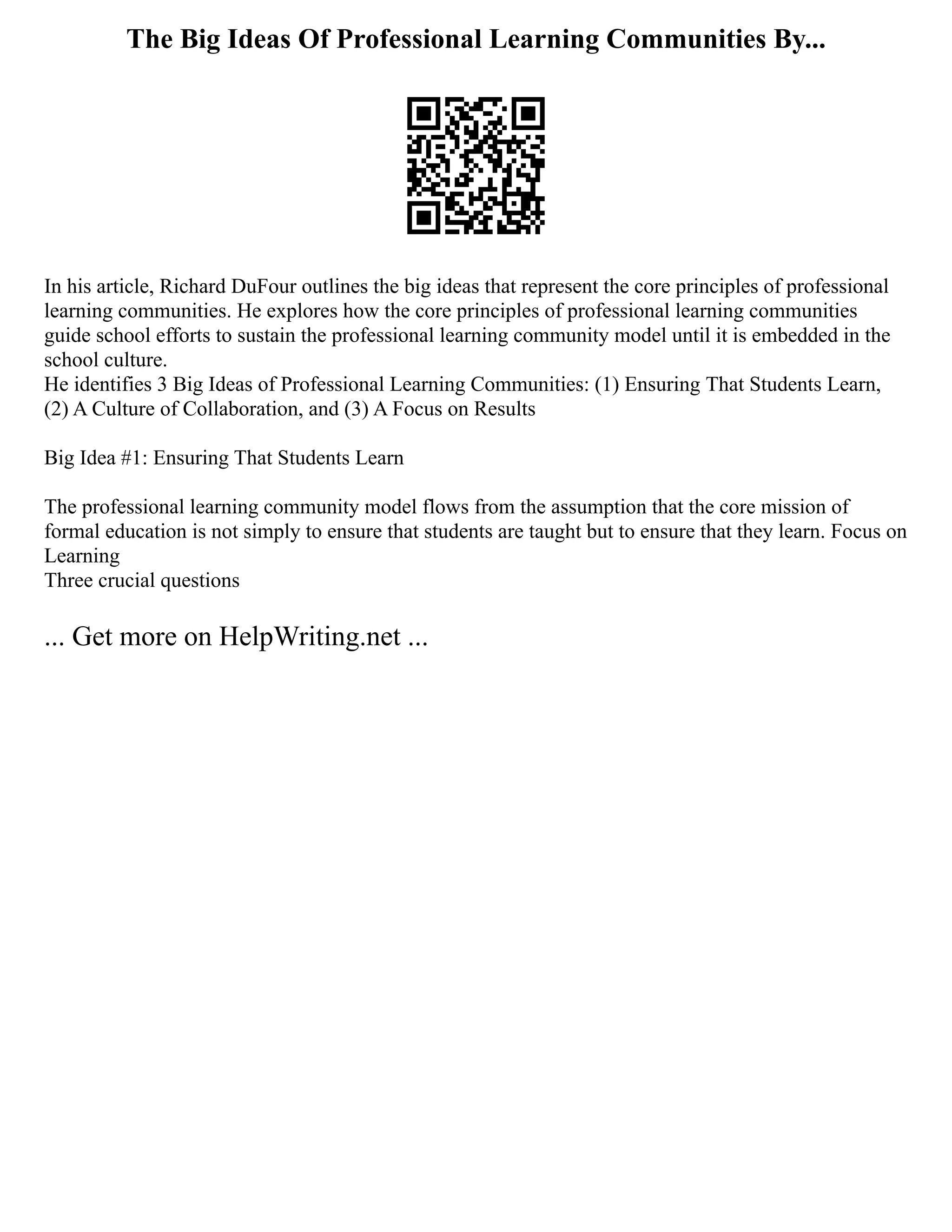 The Big Ideas Of Professional Learning Communities By...
In his article, Richard DuFour outlines the big ideas that represent the core principles of professional
learning communities. He explores how the core principles of professional learning communities
guide school efforts to sustain the professional learning community model until it is embedded in the
school culture.
He identifies 3 Big Ideas of Professional Learning Communities: (1) Ensuring That Students Learn,
(2) A Culture of Collaboration, and (3) A Focus on Results
Big Idea #1: Ensuring That Students Learn
The professional learning community model flows from the assumption that the core mission of
formal education is not simply to ensure that students are taught but to ensure that they learn. Focus on
Learning
Three crucial questions
... Get more on HelpWriting.net ...
 