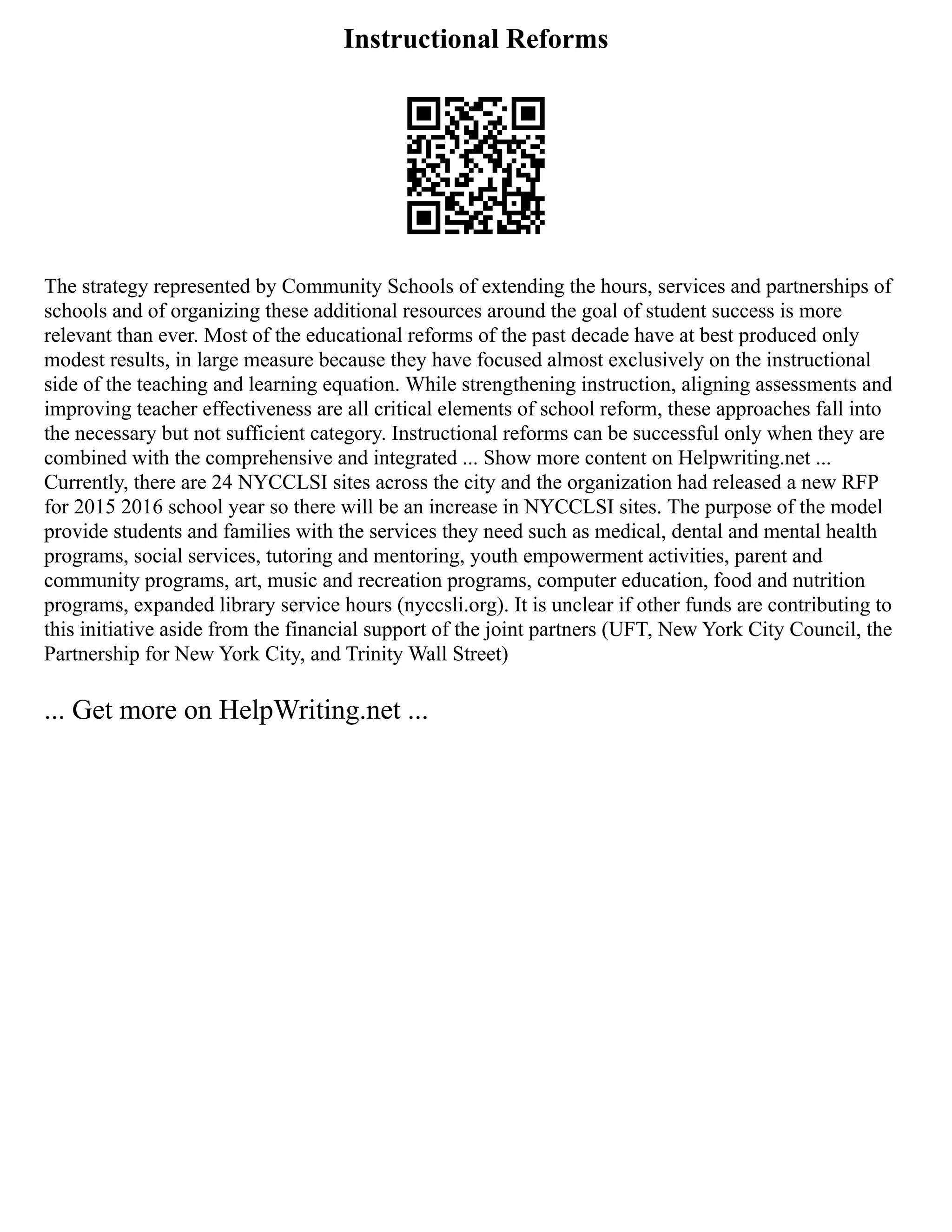 Instructional Reforms
The strategy represented by Community Schools of extending the hours, services and partnerships of
schools and of organizing these additional resources around the goal of student success is more
relevant than ever. Most of the educational reforms of the past decade have at best produced only
modest results, in large measure because they have focused almost exclusively on the instructional
side of the teaching and learning equation. While strengthening instruction, aligning assessments and
improving teacher effectiveness are all critical elements of school reform, these approaches fall into
the necessary but not sufficient category. Instructional reforms can be successful only when they are
combined with the comprehensive and integrated ... Show more content on Helpwriting.net ...
Currently, there are 24 NYCCLSI sites across the city and the organization had released a new RFP
for 2015 2016 school year so there will be an increase in NYCCLSI sites. The purpose of the model
provide students and families with the services they need such as medical, dental and mental health
programs, social services, tutoring and mentoring, youth empowerment activities, parent and
community programs, art, music and recreation programs, computer education, food and nutrition
programs, expanded library service hours (nyccsli.org). It is unclear if other funds are contributing to
this initiative aside from the financial support of the joint partners (UFT, New York City Council, the
Partnership for New York City, and Trinity Wall Street)
... Get more on HelpWriting.net ...
 