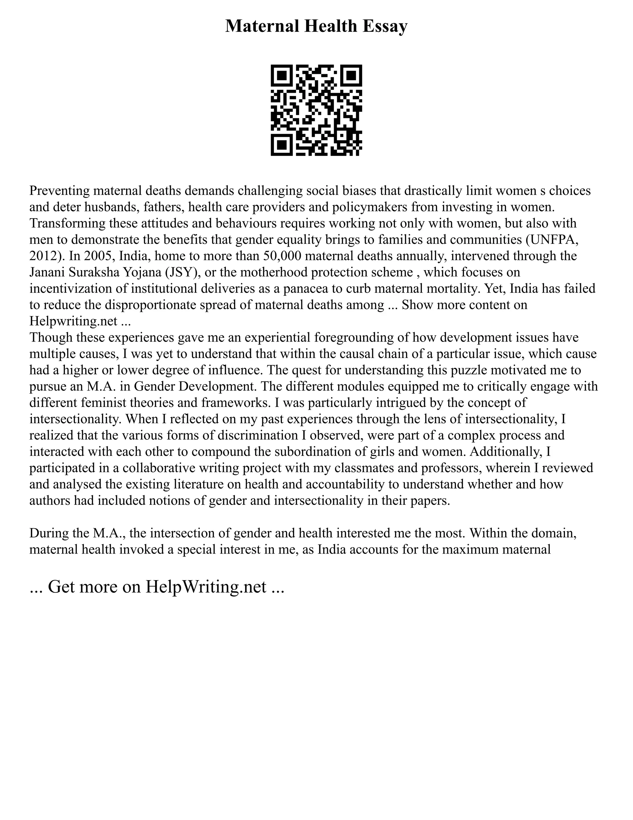 Maternal Health Essay
Preventing maternal deaths demands challenging social biases that drastically limit women s choices
and deter husbands, fathers, health care providers and policymakers from investing in women.
Transforming these attitudes and behaviours requires working not only with women, but also with
men to demonstrate the benefits that gender equality brings to families and communities (UNFPA,
2012). In 2005, India, home to more than 50,000 maternal deaths annually, intervened through the
Janani Suraksha Yojana (JSY), or the motherhood protection scheme , which focuses on
incentivization of institutional deliveries as a panacea to curb maternal mortality. Yet, India has failed
to reduce the disproportionate spread of maternal deaths among ... Show more content on
Helpwriting.net ...
Though these experiences gave me an experiential foregrounding of how development issues have
multiple causes, I was yet to understand that within the causal chain of a particular issue, which cause
had a higher or lower degree of influence. The quest for understanding this puzzle motivated me to
pursue an M.A. in Gender Development. The different modules equipped me to critically engage with
different feminist theories and frameworks. I was particularly intrigued by the concept of
intersectionality. When I reflected on my past experiences through the lens of intersectionality, I
realized that the various forms of discrimination I observed, were part of a complex process and
interacted with each other to compound the subordination of girls and women. Additionally, I
participated in a collaborative writing project with my classmates and professors, wherein I reviewed
and analysed the existing literature on health and accountability to understand whether and how
authors had included notions of gender and intersectionality in their papers.
During the M.A., the intersection of gender and health interested me the most. Within the domain,
maternal health invoked a special interest in me, as India accounts for the maximum maternal
... Get more on HelpWriting.net ...
 