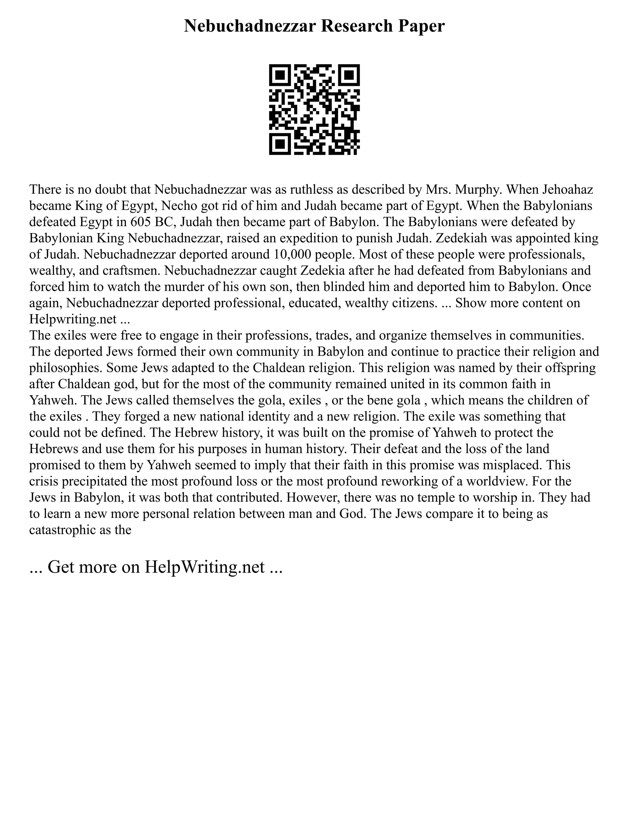 Nebuchadnezzar Research Paper
There is no doubt that Nebuchadnezzar was as ruthless as described by Mrs. Murphy. When Jehoahaz
became King of Egypt, Necho got rid of him and Judah became part of Egypt. When the Babylonians
defeated Egypt in 605 BC, Judah then became part of Babylon. The Babylonians were defeated by
Babylonian King Nebuchadnezzar, raised an expedition to punish Judah. Zedekiah was appointed king
of Judah. Nebuchadnezzar deported around 10,000 people. Most of these people were professionals,
wealthy, and craftsmen. Nebuchadnezzar caught Zedekia after he had defeated from Babylonians and
forced him to watch the murder of his own son, then blinded him and deported him to Babylon. Once
again, Nebuchadnezzar deported professional, educated, wealthy citizens. ... Show more content on
Helpwriting.net ...
The exiles were free to engage in their professions, trades, and organize themselves in communities.
The deported Jews formed their own community in Babylon and continue to practice their religion and
philosophies. Some Jews adapted to the Chaldean religion. This religion was named by their offspring
after Chaldean god, but for the most of the community remained united in its common faith in
Yahweh. The Jews called themselves the gola, exiles , or the bene gola , which means the children of
the exiles . They forged a new national identity and a new religion. The exile was something that
could not be defined. The Hebrew history, it was built on the promise of Yahweh to protect the
Hebrews and use them for his purposes in human history. Their defeat and the loss of the land
promised to them by Yahweh seemed to imply that their faith in this promise was misplaced. This
crisis precipitated the most profound loss or the most profound reworking of a worldview. For the
Jews in Babylon, it was both that contributed. However, there was no temple to worship in. They had
to learn a new more personal relation between man and God. The Jews compare it to being as
catastrophic as the
... Get more on HelpWriting.net ...
 