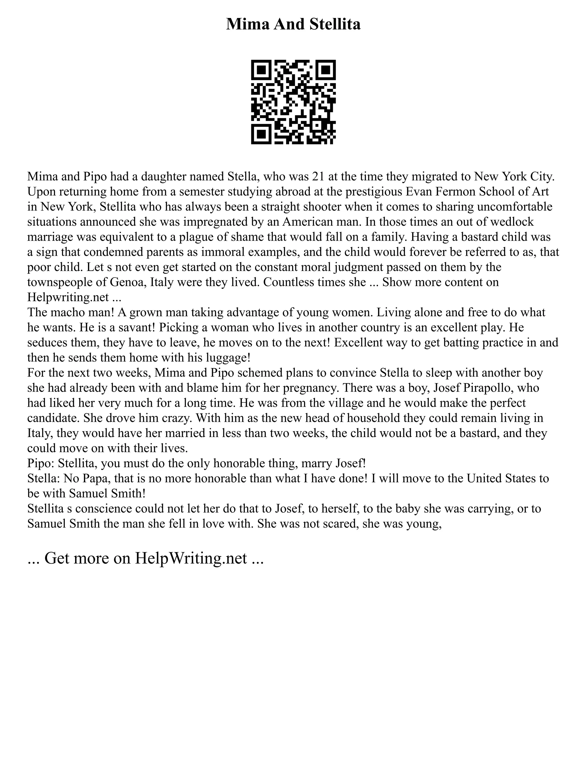 Mima And Stellita
Mima and Pipo had a daughter named Stella, who was 21 at the time they migrated to New York City.
Upon returning home from a semester studying abroad at the prestigious Evan Fermon School of Art
in New York, Stellita who has always been a straight shooter when it comes to sharing uncomfortable
situations announced she was impregnated by an American man. In those times an out of wedlock
marriage was equivalent to a plague of shame that would fall on a family. Having a bastard child was
a sign that condemned parents as immoral examples, and the child would forever be referred to as, that
poor child. Let s not even get started on the constant moral judgment passed on them by the
townspeople of Genoa, Italy were they lived. Countless times she ... Show more content on
Helpwriting.net ...
The macho man! A grown man taking advantage of young women. Living alone and free to do what
he wants. He is a savant! Picking a woman who lives in another country is an excellent play. He
seduces them, they have to leave, he moves on to the next! Excellent way to get batting practice in and
then he sends them home with his luggage!
For the next two weeks, Mima and Pipo schemed plans to convince Stella to sleep with another boy
she had already been with and blame him for her pregnancy. There was a boy, Josef Pirapollo, who
had liked her very much for a long time. He was from the village and he would make the perfect
candidate. She drove him crazy. With him as the new head of household they could remain living in
Italy, they would have her married in less than two weeks, the child would not be a bastard, and they
could move on with their lives.
Pipo: Stellita, you must do the only honorable thing, marry Josef!
Stella: No Papa, that is no more honorable than what I have done! I will move to the United States to
be with Samuel Smith!
Stellita s conscience could not let her do that to Josef, to herself, to the baby she was carrying, or to
Samuel Smith the man she fell in love with. She was not scared, she was young,
... Get more on HelpWriting.net ...
 