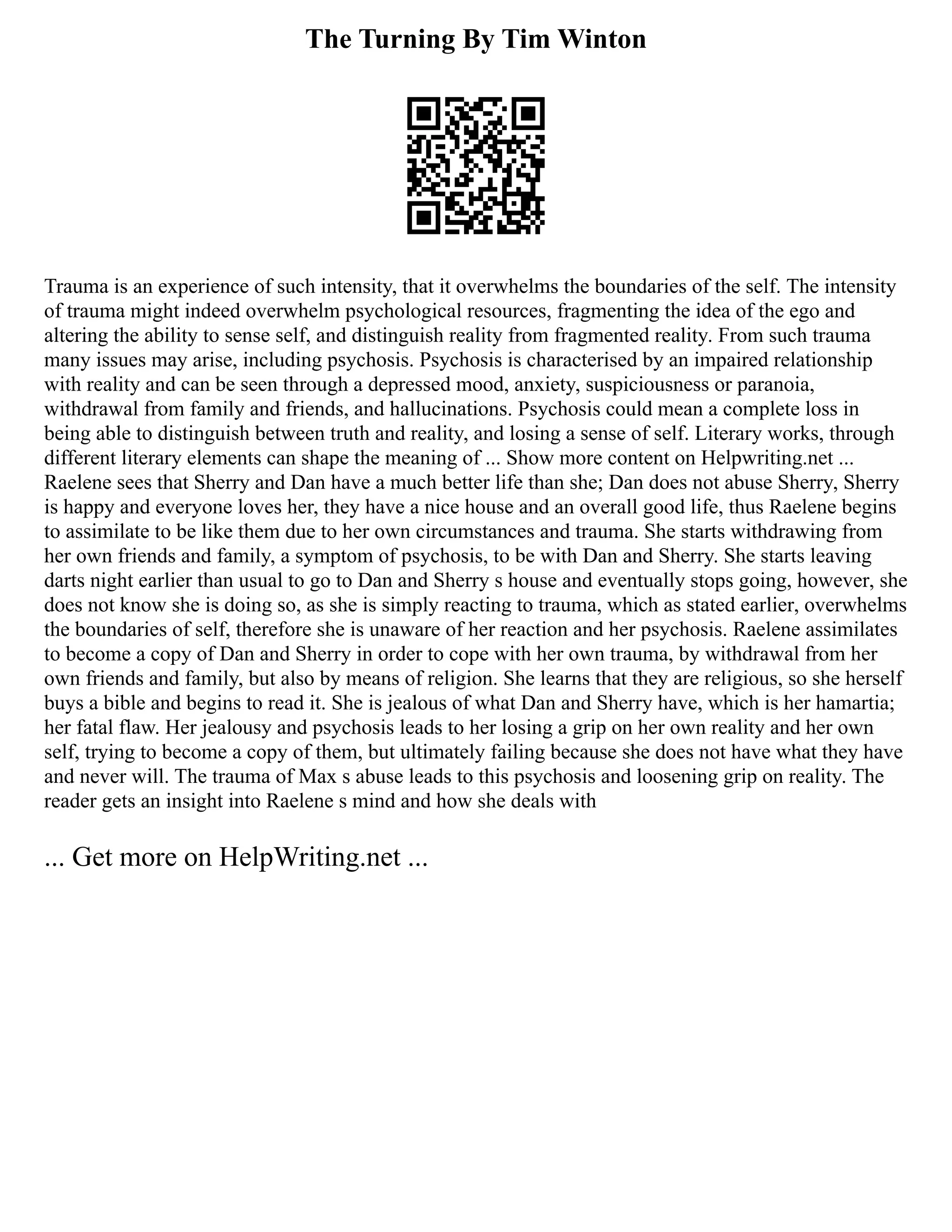 The Turning By Tim Winton
Trauma is an experience of such intensity, that it overwhelms the boundaries of the self. The intensity
of trauma might indeed overwhelm psychological resources, fragmenting the idea of the ego and
altering the ability to sense self, and distinguish reality from fragmented reality. From such trauma
many issues may arise, including psychosis. Psychosis is characterised by an impaired relationship
with reality and can be seen through a depressed mood, anxiety, suspiciousness or paranoia,
withdrawal from family and friends, and hallucinations. Psychosis could mean a complete loss in
being able to distinguish between truth and reality, and losing a sense of self. Literary works, through
different literary elements can shape the meaning of ... Show more content on Helpwriting.net ...
Raelene sees that Sherry and Dan have a much better life than she; Dan does not abuse Sherry, Sherry
is happy and everyone loves her, they have a nice house and an overall good life, thus Raelene begins
to assimilate to be like them due to her own circumstances and trauma. She starts withdrawing from
her own friends and family, a symptom of psychosis, to be with Dan and Sherry. She starts leaving
darts night earlier than usual to go to Dan and Sherry s house and eventually stops going, however, she
does not know she is doing so, as she is simply reacting to trauma, which as stated earlier, overwhelms
the boundaries of self, therefore she is unaware of her reaction and her psychosis. Raelene assimilates
to become a copy of Dan and Sherry in order to cope with her own trauma, by withdrawal from her
own friends and family, but also by means of religion. She learns that they are religious, so she herself
buys a bible and begins to read it. She is jealous of what Dan and Sherry have, which is her hamartia;
her fatal flaw. Her jealousy and psychosis leads to her losing a grip on her own reality and her own
self, trying to become a copy of them, but ultimately failing because she does not have what they have
and never will. The trauma of Max s abuse leads to this psychosis and loosening grip on reality. The
reader gets an insight into Raelene s mind and how she deals with
... Get more on HelpWriting.net ...
 