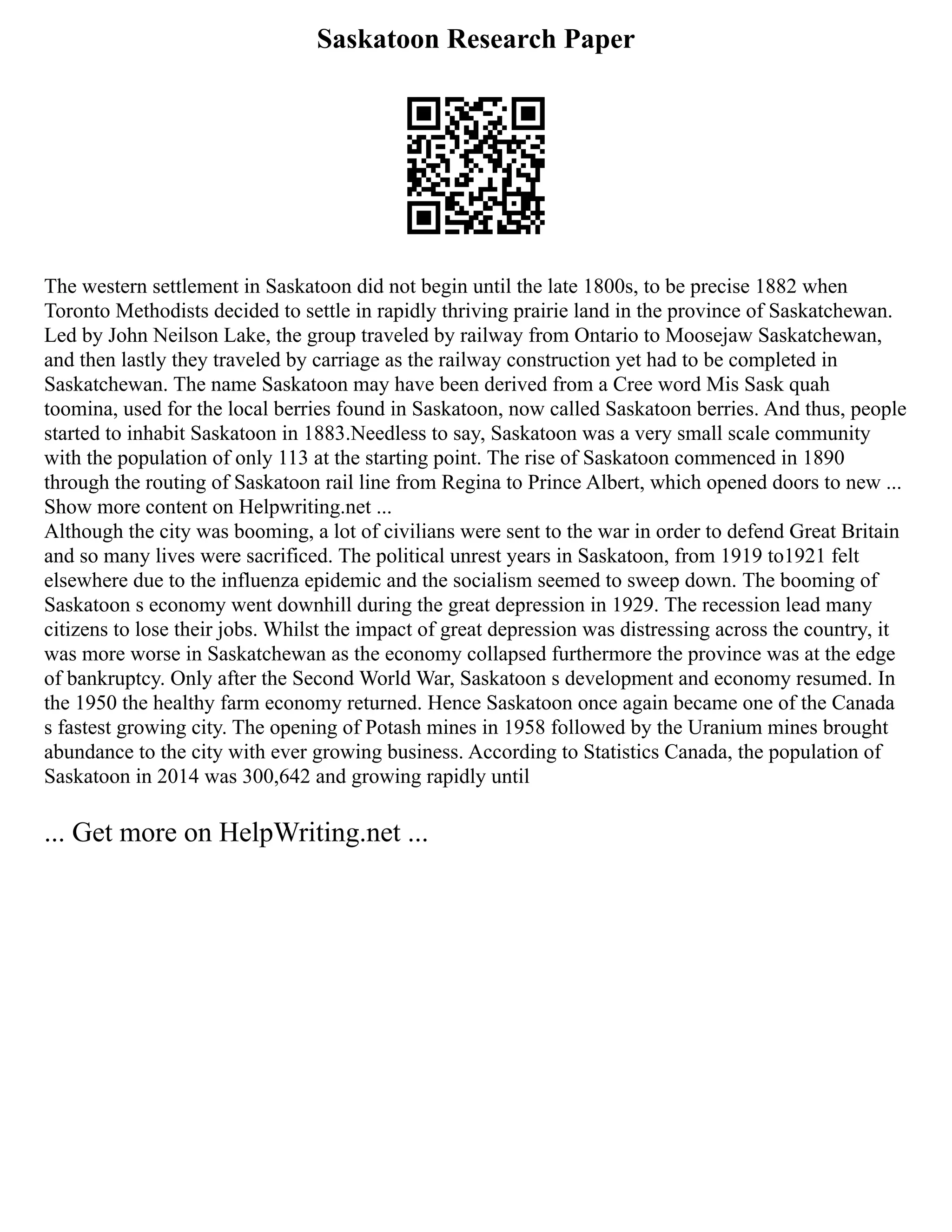 Saskatoon Research Paper
The western settlement in Saskatoon did not begin until the late 1800s, to be precise 1882 when
Toronto Methodists decided to settle in rapidly thriving prairie land in the province of Saskatchewan.
Led by John Neilson Lake, the group traveled by railway from Ontario to Moosejaw Saskatchewan,
and then lastly they traveled by carriage as the railway construction yet had to be completed in
Saskatchewan. The name Saskatoon may have been derived from a Cree word Mis Sask quah
toomina, used for the local berries found in Saskatoon, now called Saskatoon berries. And thus, people
started to inhabit Saskatoon in 1883.Needless to say, Saskatoon was a very small scale community
with the population of only 113 at the starting point. The rise of Saskatoon commenced in 1890
through the routing of Saskatoon rail line from Regina to Prince Albert, which opened doors to new ...
Show more content on Helpwriting.net ...
Although the city was booming, a lot of civilians were sent to the war in order to defend Great Britain
and so many lives were sacrificed. The political unrest years in Saskatoon, from 1919 to1921 felt
elsewhere due to the influenza epidemic and the socialism seemed to sweep down. The booming of
Saskatoon s economy went downhill during the great depression in 1929. The recession lead many
citizens to lose their jobs. Whilst the impact of great depression was distressing across the country, it
was more worse in Saskatchewan as the economy collapsed furthermore the province was at the edge
of bankruptcy. Only after the Second World War, Saskatoon s development and economy resumed. In
the 1950 the healthy farm economy returned. Hence Saskatoon once again became one of the Canada
s fastest growing city. The opening of Potash mines in 1958 followed by the Uranium mines brought
abundance to the city with ever growing business. According to Statistics Canada, the population of
Saskatoon in 2014 was 300,642 and growing rapidly until
... Get more on HelpWriting.net ...
 