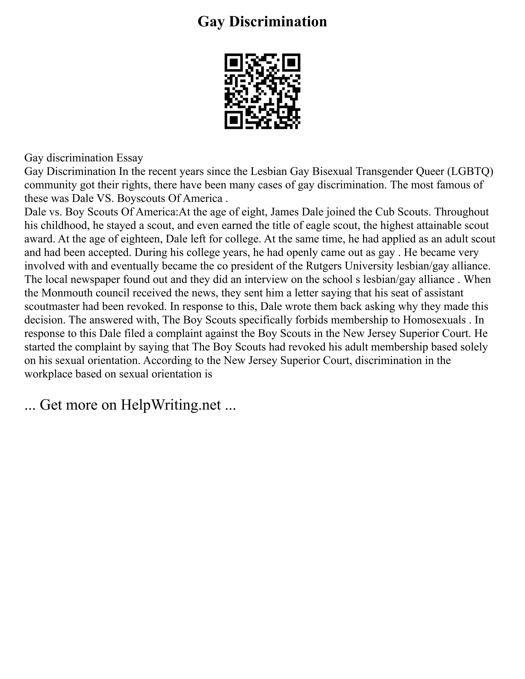 Gay Discrimination
Gay discrimination Essay
Gay Discrimination In the recent years since the Lesbian Gay Bisexual Transgender Queer (LGBTQ)
community got their rights, there have been many cases of gay discrimination. The most famous of
these was Dale VS. Boyscouts Of America .
Dale vs. Boy Scouts Of America:At the age of eight, James Dale joined the Cub Scouts. Throughout
his childhood, he stayed a scout, and even earned the title of eagle scout, the highest attainable scout
award. At the age of eighteen, Dale left for college. At the same time, he had applied as an adult scout
and had been accepted. During his college years, he had openly came out as gay . He became very
involved with and eventually became the co president of the Rutgers University lesbian/gay alliance.
The local newspaper found out and they did an interview on the school s lesbian/gay alliance . When
the Monmouth council received the news, they sent him a letter saying that his seat of assistant
scoutmaster had been revoked. In response to this, Dale wrote them back asking why they made this
decision. The answered with, The Boy Scouts specifically forbids membership to Homosexuals . In
response to this Dale filed a complaint against the Boy Scouts in the New Jersey Superior Court. He
started the complaint by saying that The Boy Scouts had revoked his adult membership based solely
on his sexual orientation. According to the New Jersey Superior Court, discrimination in the
workplace based on sexual orientation is
... Get more on HelpWriting.net ...
 