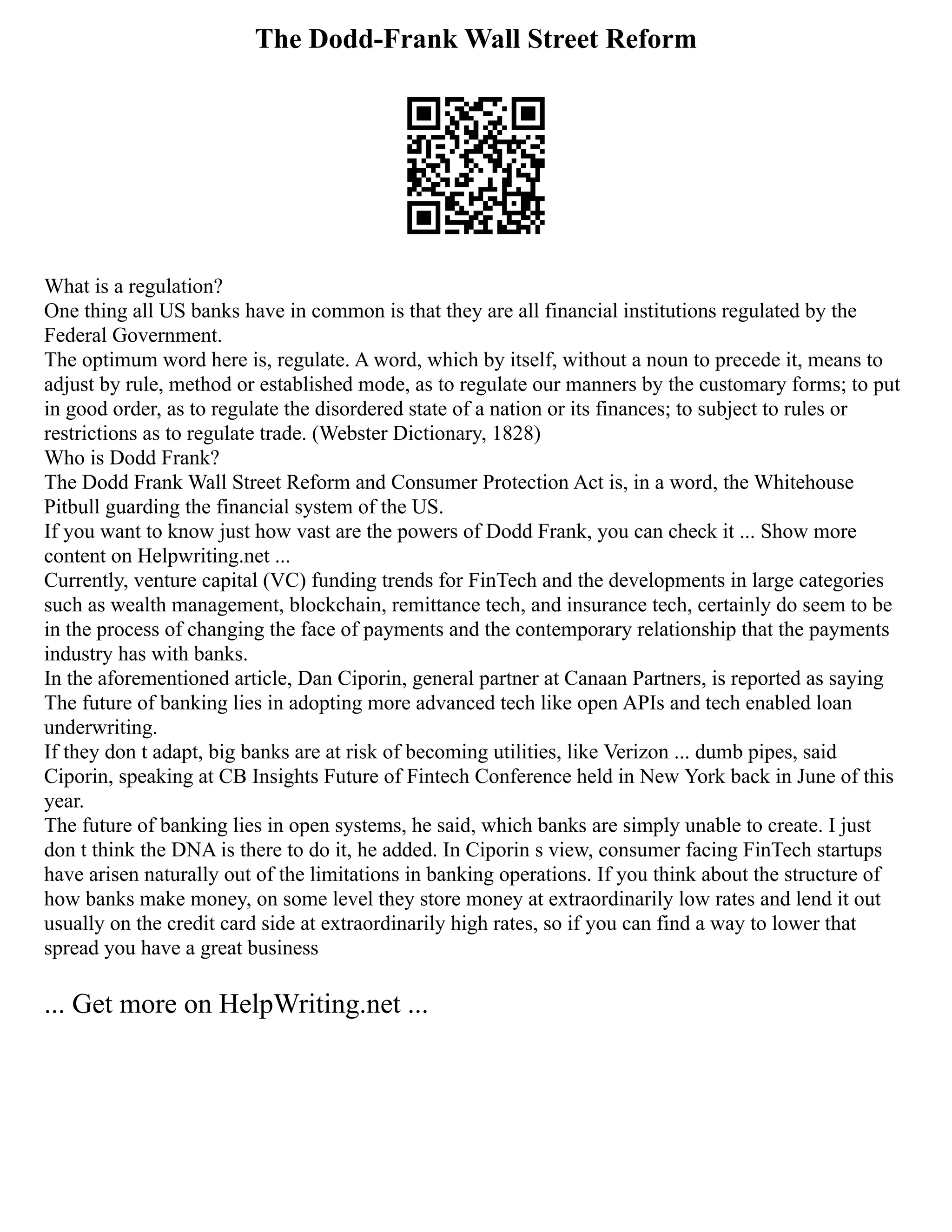The Dodd-Frank Wall Street Reform
What is a regulation?
One thing all US banks have in common is that they are all financial institutions regulated by the
Federal Government.
The optimum word here is, regulate. A word, which by itself, without a noun to precede it, means to
adjust by rule, method or established mode, as to regulate our manners by the customary forms; to put
in good order, as to regulate the disordered state of a nation or its finances; to subject to rules or
restrictions as to regulate trade. (Webster Dictionary, 1828)
Who is Dodd Frank?
The Dodd Frank Wall Street Reform and Consumer Protection Act is, in a word, the Whitehouse
Pitbull guarding the financial system of the US.
If you want to know just how vast are the powers of Dodd Frank, you can check it ... Show more
content on Helpwriting.net ...
Currently, venture capital (VC) funding trends for FinTech and the developments in large categories
such as wealth management, blockchain, remittance tech, and insurance tech, certainly do seem to be
in the process of changing the face of payments and the contemporary relationship that the payments
industry has with banks.
In the aforementioned article, Dan Ciporin, general partner at Canaan Partners, is reported as saying
The future of banking lies in adopting more advanced tech like open APIs and tech enabled loan
underwriting.
If they don t adapt, big banks are at risk of becoming utilities, like Verizon ... dumb pipes, said
Ciporin, speaking at CB Insights Future of Fintech Conference held in New York back in June of this
year.
The future of banking lies in open systems, he said, which banks are simply unable to create. I just
don t think the DNA is there to do it, he added. In Ciporin s view, consumer facing FinTech startups
have arisen naturally out of the limitations in banking operations. If you think about the structure of
how banks make money, on some level they store money at extraordinarily low rates and lend it out
usually on the credit card side at extraordinarily high rates, so if you can find a way to lower that
spread you have a great business
... Get more on HelpWriting.net ...
 