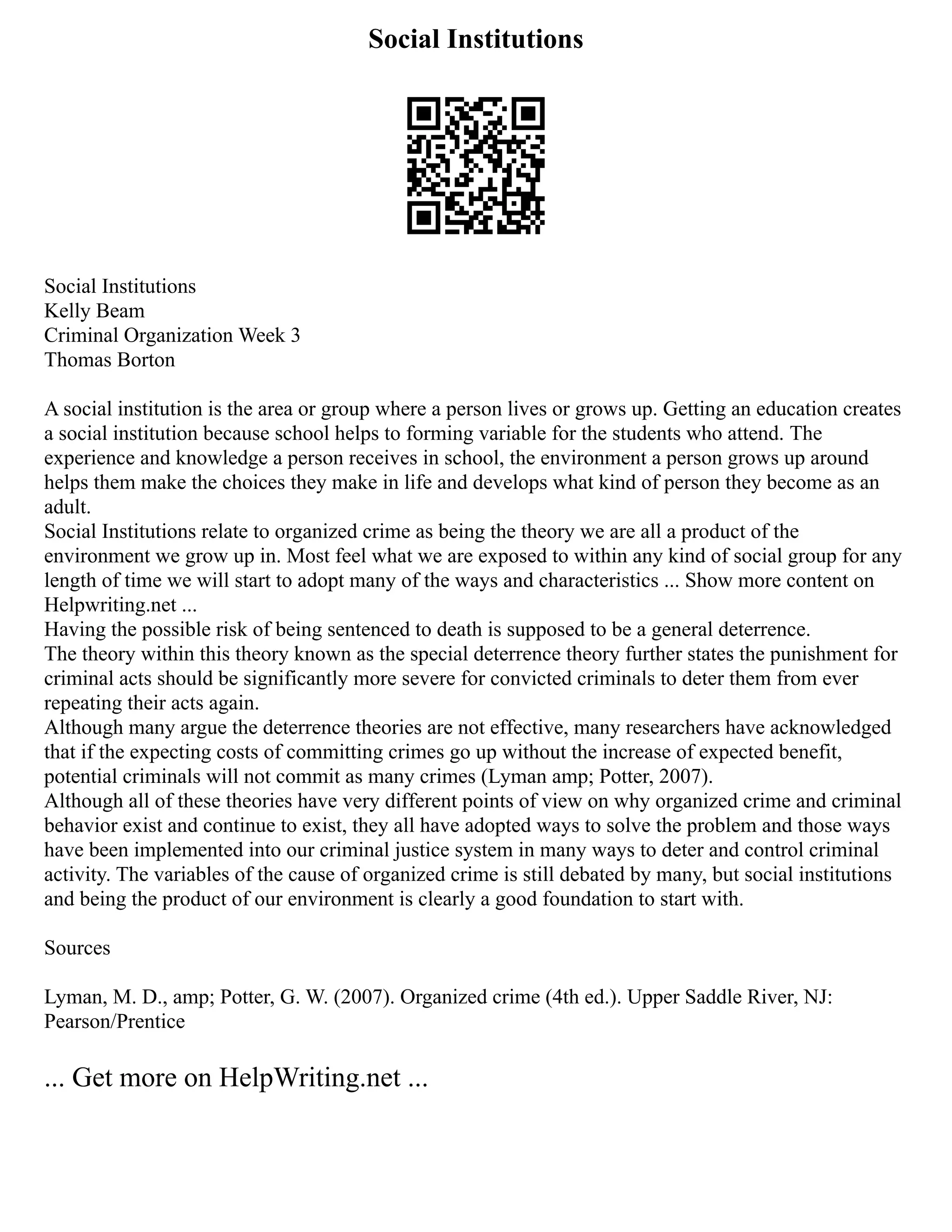 Social Institutions
Social Institutions
Kelly Beam
Criminal Organization Week 3
Thomas Borton
A social institution is the area or group where a person lives or grows up. Getting an education creates
a social institution because school helps to forming variable for the students who attend. The
experience and knowledge a person receives in school, the environment a person grows up around
helps them make the choices they make in life and develops what kind of person they become as an
adult.
Social Institutions relate to organized crime as being the theory we are all a product of the
environment we grow up in. Most feel what we are exposed to within any kind of social group for any
length of time we will start to adopt many of the ways and characteristics ... Show more content on
Helpwriting.net ...
Having the possible risk of being sentenced to death is supposed to be a general deterrence.
The theory within this theory known as the special deterrence theory further states the punishment for
criminal acts should be significantly more severe for convicted criminals to deter them from ever
repeating their acts again.
Although many argue the deterrence theories are not effective, many researchers have acknowledged
that if the expecting costs of committing crimes go up without the increase of expected benefit,
potential criminals will not commit as many crimes (Lyman amp; Potter, 2007).
Although all of these theories have very different points of view on why organized crime and criminal
behavior exist and continue to exist, they all have adopted ways to solve the problem and those ways
have been implemented into our criminal justice system in many ways to deter and control criminal
activity. The variables of the cause of organized crime is still debated by many, but social institutions
and being the product of our environment is clearly a good foundation to start with.
Sources
Lyman, M. D., amp; Potter, G. W. (2007). Organized crime (4th ed.). Upper Saddle River, NJ:
Pearson/Prentice
... Get more on HelpWriting.net ...
 