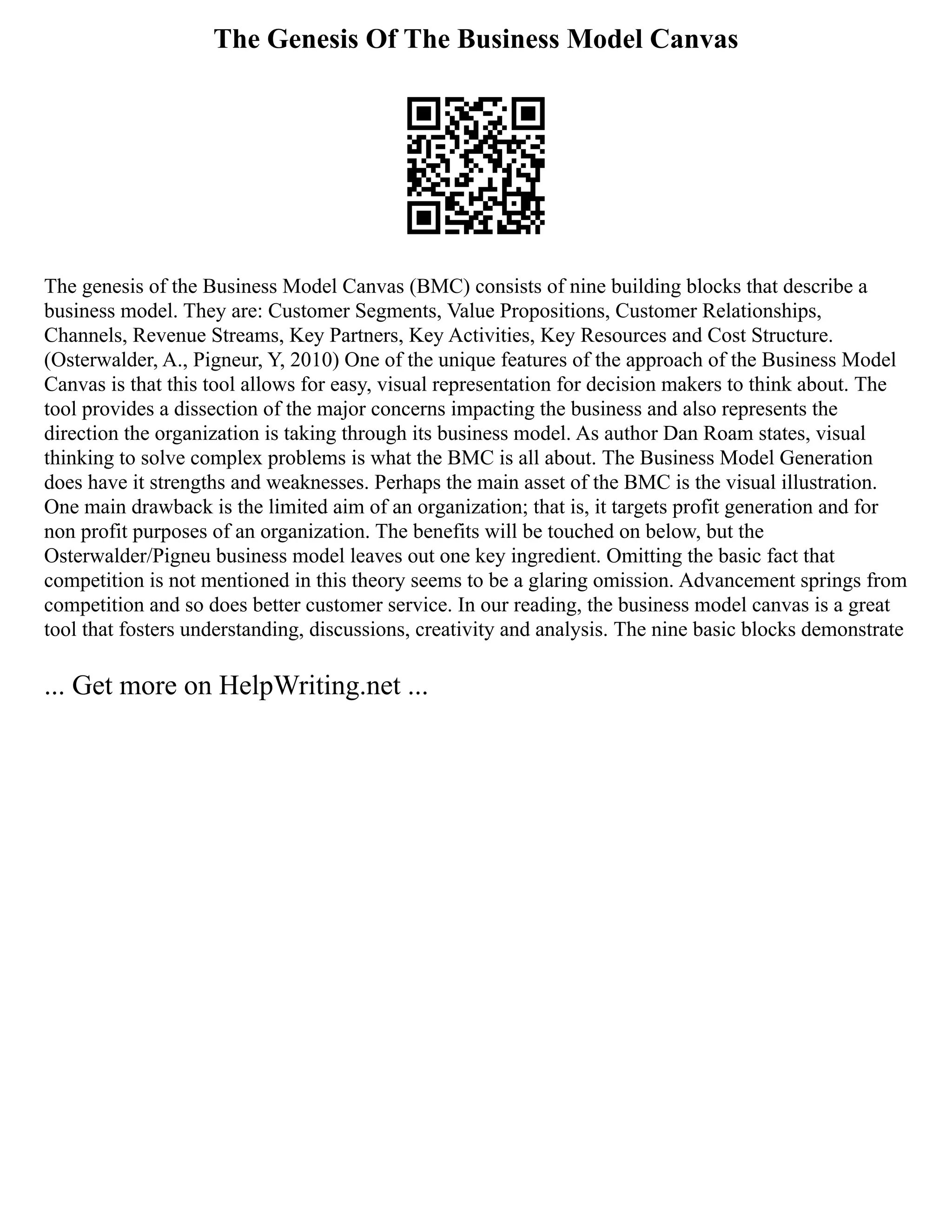 The Genesis Of The Business Model Canvas
The genesis of the Business Model Canvas (BMC) consists of nine building blocks that describe a
business model. They are: Customer Segments, Value Propositions, Customer Relationships,
Channels, Revenue Streams, Key Partners, Key Activities, Key Resources and Cost Structure.
(Osterwalder, A., Pigneur, Y, 2010) One of the unique features of the approach of the Business Model
Canvas is that this tool allows for easy, visual representation for decision makers to think about. The
tool provides a dissection of the major concerns impacting the business and also represents the
direction the organization is taking through its business model. As author Dan Roam states, visual
thinking to solve complex problems is what the BMC is all about. The Business Model Generation
does have it strengths and weaknesses. Perhaps the main asset of the BMC is the visual illustration.
One main drawback is the limited aim of an organization; that is, it targets profit generation and for
non profit purposes of an organization. The benefits will be touched on below, but the
Osterwalder/Pigneu business model leaves out one key ingredient. Omitting the basic fact that
competition is not mentioned in this theory seems to be a glaring omission. Advancement springs from
competition and so does better customer service. In our reading, the business model canvas is a great
tool that fosters understanding, discussions, creativity and analysis. The nine basic blocks demonstrate
... Get more on HelpWriting.net ...
 