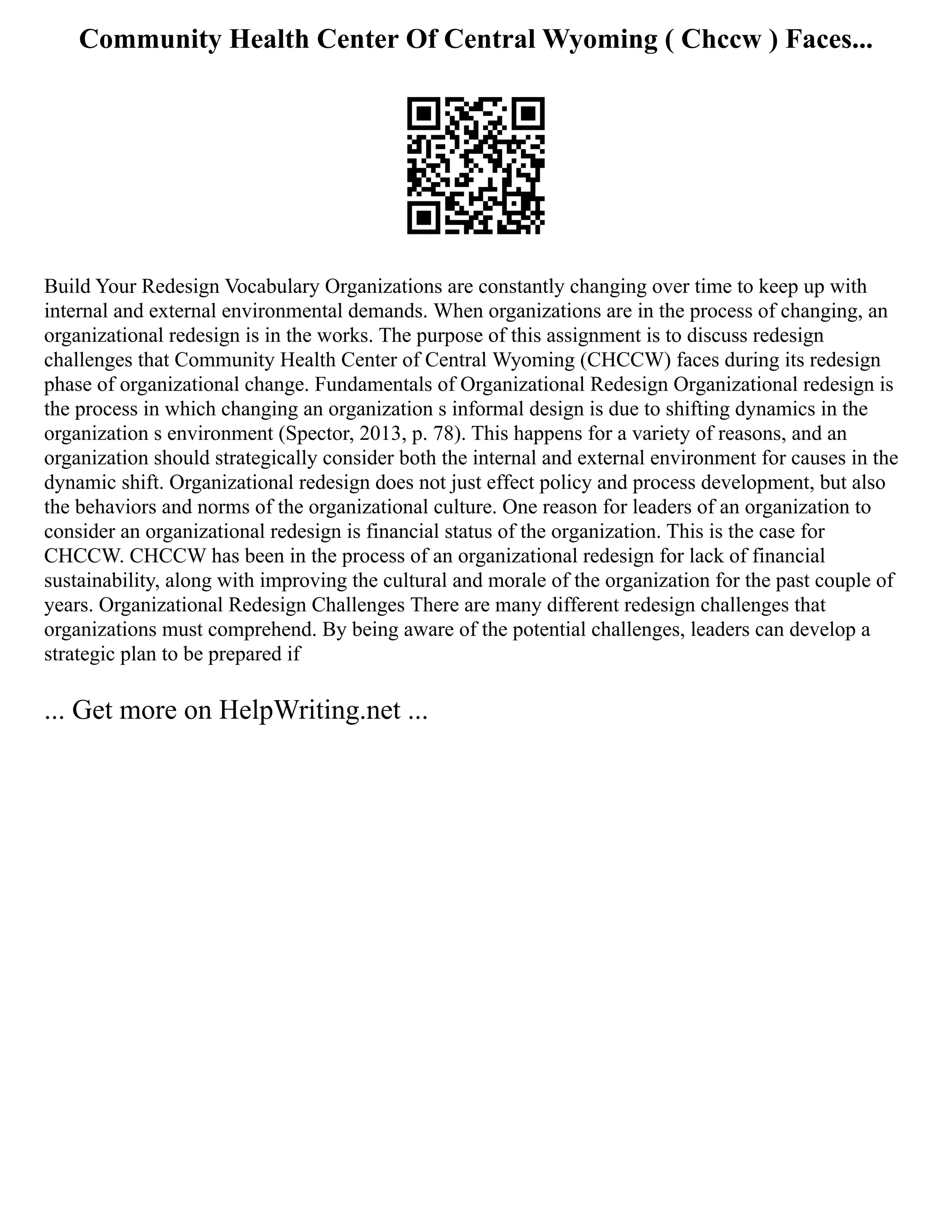 Community Health Center Of Central Wyoming ( Chccw ) Faces...
Build Your Redesign Vocabulary Organizations are constantly changing over time to keep up with
internal and external environmental demands. When organizations are in the process of changing, an
organizational redesign is in the works. The purpose of this assignment is to discuss redesign
challenges that Community Health Center of Central Wyoming (CHCCW) faces during its redesign
phase of organizational change. Fundamentals of Organizational Redesign Organizational redesign is
the process in which changing an organization s informal design is due to shifting dynamics in the
organization s environment (Spector, 2013, p. 78). This happens for a variety of reasons, and an
organization should strategically consider both the internal and external environment for causes in the
dynamic shift. Organizational redesign does not just effect policy and process development, but also
the behaviors and norms of the organizational culture. One reason for leaders of an organization to
consider an organizational redesign is financial status of the organization. This is the case for
CHCCW. CHCCW has been in the process of an organizational redesign for lack of financial
sustainability, along with improving the cultural and morale of the organization for the past couple of
years. Organizational Redesign Challenges There are many different redesign challenges that
organizations must comprehend. By being aware of the potential challenges, leaders can develop a
strategic plan to be prepared if
... Get more on HelpWriting.net ...
 