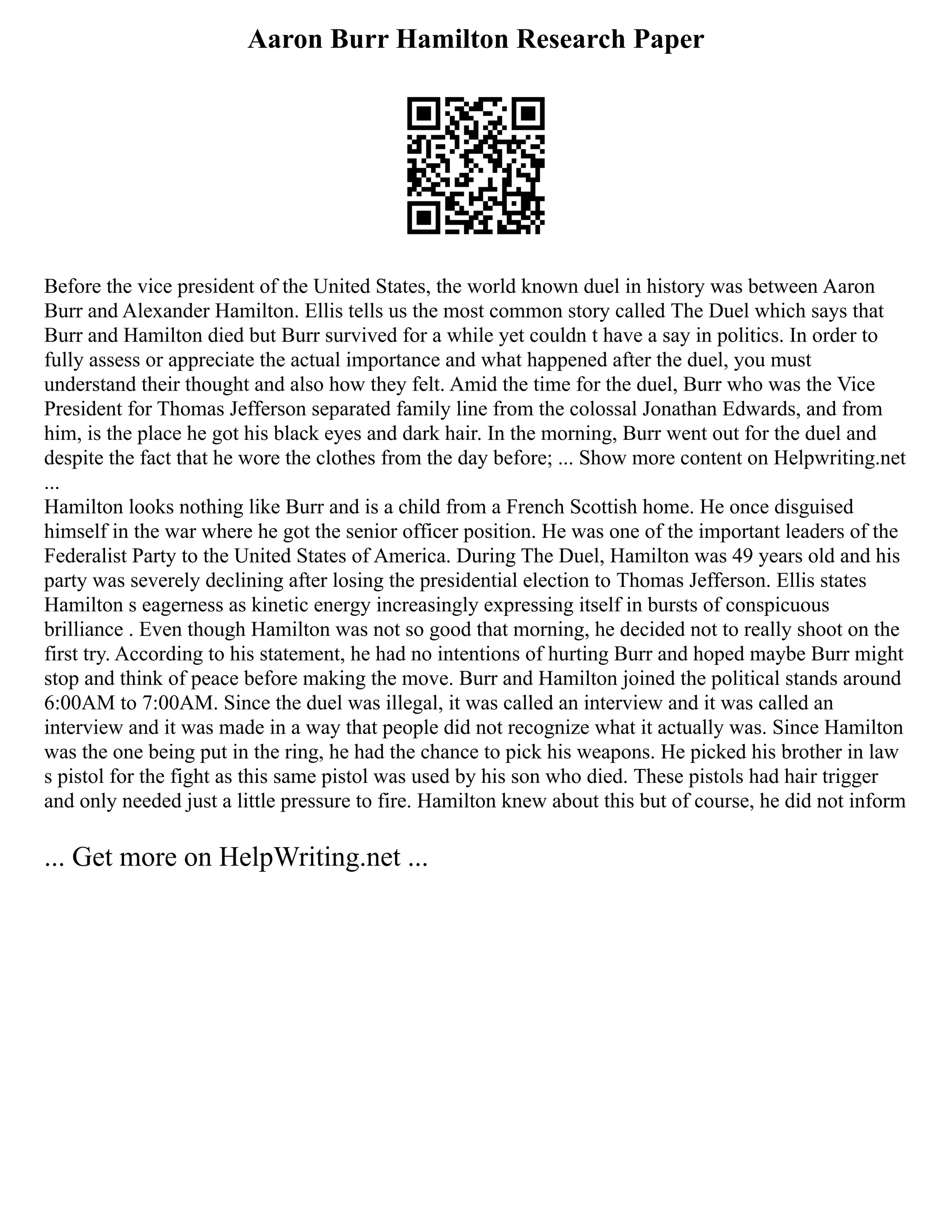 Aaron Burr Hamilton Research Paper
Before the vice president of the United States, the world known duel in history was between Aaron
Burr and Alexander Hamilton. Ellis tells us the most common story called The Duel which says that
Burr and Hamilton died but Burr survived for a while yet couldn t have a say in politics. In order to
fully assess or appreciate the actual importance and what happened after the duel, you must
understand their thought and also how they felt. Amid the time for the duel, Burr who was the Vice
President for Thomas Jefferson separated family line from the colossal Jonathan Edwards, and from
him, is the place he got his black eyes and dark hair. In the morning, Burr went out for the duel and
despite the fact that he wore the clothes from the day before; ... Show more content on Helpwriting.net
...
Hamilton looks nothing like Burr and is a child from a French Scottish home. He once disguised
himself in the war where he got the senior officer position. He was one of the important leaders of the
Federalist Party to the United States of America. During The Duel, Hamilton was 49 years old and his
party was severely declining after losing the presidential election to Thomas Jefferson. Ellis states
Hamilton s eagerness as kinetic energy increasingly expressing itself in bursts of conspicuous
brilliance . Even though Hamilton was not so good that morning, he decided not to really shoot on the
first try. According to his statement, he had no intentions of hurting Burr and hoped maybe Burr might
stop and think of peace before making the move. Burr and Hamilton joined the political stands around
6:00AM to 7:00AM. Since the duel was illegal, it was called an interview and it was called an
interview and it was made in a way that people did not recognize what it actually was. Since Hamilton
was the one being put in the ring, he had the chance to pick his weapons. He picked his brother in law
s pistol for the fight as this same pistol was used by his son who died. These pistols had hair trigger
and only needed just a little pressure to fire. Hamilton knew about this but of course, he did not inform
... Get more on HelpWriting.net ...
 