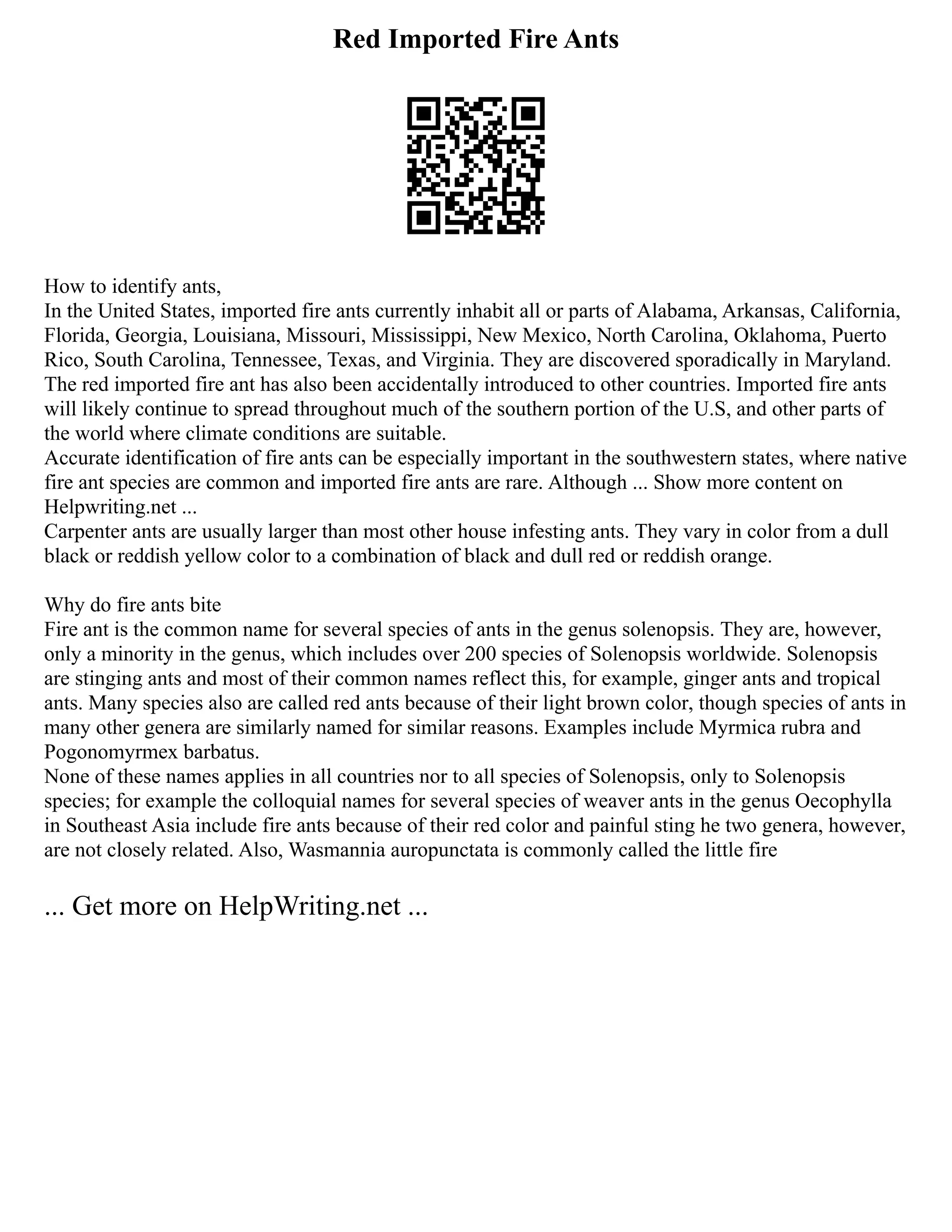 Red Imported Fire Ants
How to identify ants,
In the United States, imported fire ants currently inhabit all or parts of Alabama, Arkansas, California,
Florida, Georgia, Louisiana, Missouri, Mississippi, New Mexico, North Carolina, Oklahoma, Puerto
Rico, South Carolina, Tennessee, Texas, and Virginia. They are discovered sporadically in Maryland.
The red imported fire ant has also been accidentally introduced to other countries. Imported fire ants
will likely continue to spread throughout much of the southern portion of the U.S, and other parts of
the world where climate conditions are suitable.
Accurate identification of fire ants can be especially important in the southwestern states, where native
fire ant species are common and imported fire ants are rare. Although ... Show more content on
Helpwriting.net ...
Carpenter ants are usually larger than most other house infesting ants. They vary in color from a dull
black or reddish yellow color to a combination of black and dull red or reddish orange.
Why do fire ants bite
Fire ant is the common name for several species of ants in the genus solenopsis. They are, however,
only a minority in the genus, which includes over 200 species of Solenopsis worldwide. Solenopsis
are stinging ants and most of their common names reflect this, for example, ginger ants and tropical
ants. Many species also are called red ants because of their light brown color, though species of ants in
many other genera are similarly named for similar reasons. Examples include Myrmica rubra and
Pogonomyrmex barbatus.
None of these names applies in all countries nor to all species of Solenopsis, only to Solenopsis
species; for example the colloquial names for several species of weaver ants in the genus Oecophylla
in Southeast Asia include fire ants because of their red color and painful sting he two genera, however,
are not closely related. Also, Wasmannia auropunctata is commonly called the little fire
... Get more on HelpWriting.net ...
 