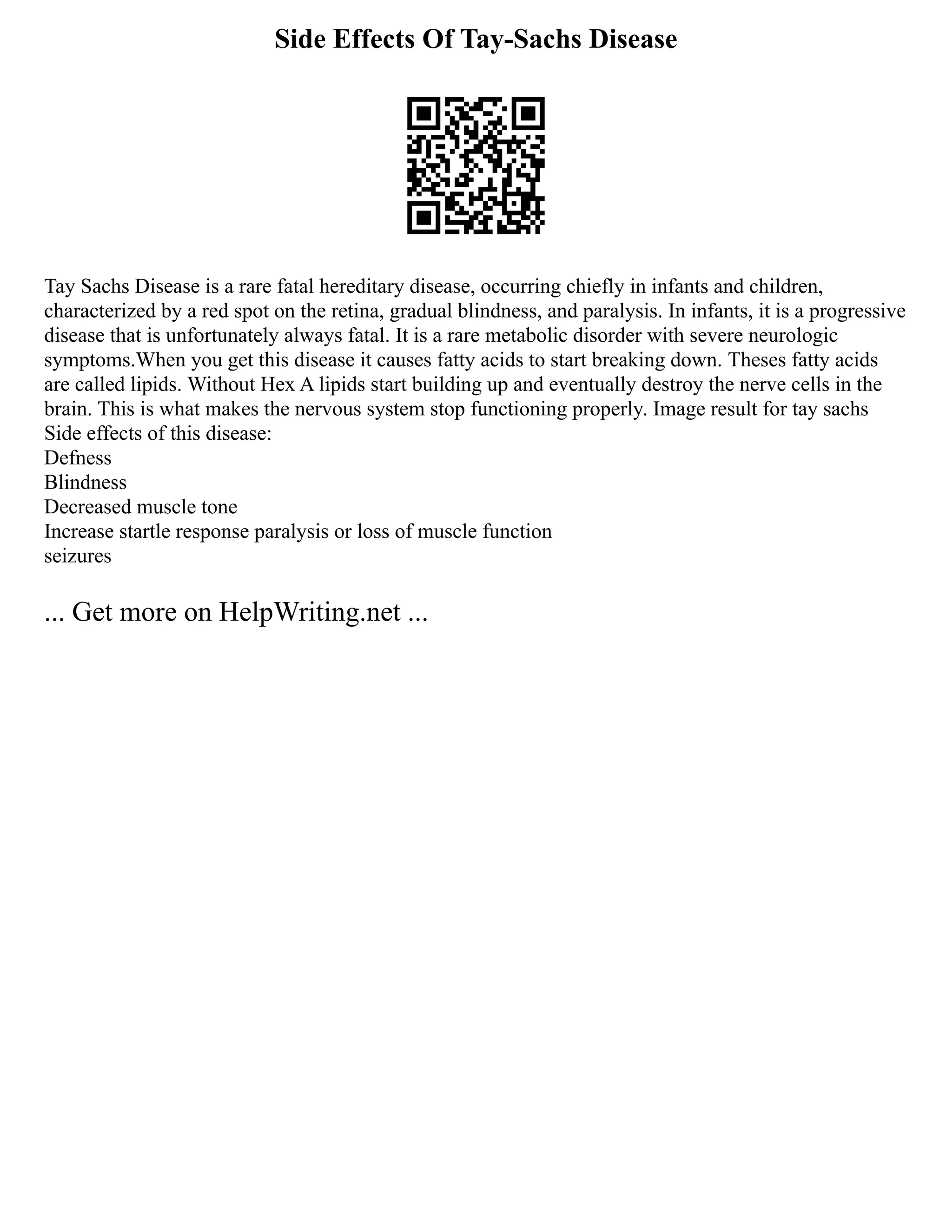 Side Effects Of Tay-Sachs Disease
Tay Sachs Disease is a rare fatal hereditary disease, occurring chiefly in infants and children,
characterized by a red spot on the retina, gradual blindness, and paralysis. In infants, it is a progressive
disease that is unfortunately always fatal. It is a rare metabolic disorder with severe neurologic
symptoms.When you get this disease it causes fatty acids to start breaking down. Theses fatty acids
are called lipids. Without Hex A lipids start building up and eventually destroy the nerve cells in the
brain. This is what makes the nervous system stop functioning properly. Image result for tay sachs
Side effects of this disease:
Defness
Blindness
Decreased muscle tone
Increase startle response paralysis or loss of muscle function
seizures
... Get more on HelpWriting.net ...
 